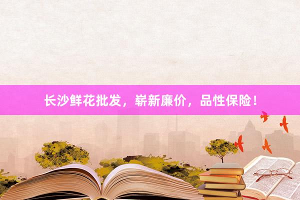 长沙鲜花批发，崭新廉价，品性保险！
